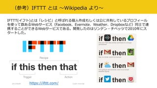 （参考）IFTTT とは ～Wikipedia より～
IFTTT(イフト)とは「レシピ」と呼ばれる個人作成もしくは公に共有しているプロフィール
を使って数あるWebサービス（Facebook、Evernote、Weather、Dropboxなど）同士で連
携することができるWebサービスである。開発したのはリンデン・チベッツで2010年にス
タートした。
https://ifttt.com/2017/09/09 CLR/H #clrh106
 