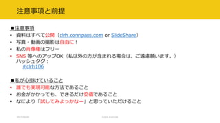 注意事項と前提
■注意事項
• 資料はすべて公開（clrh.connpass.com or SlideShare）
• 写真・動画の撮影は自由に！
• 私の肖像権はフリー
• SNS 等へのアップOK（私以外の方が含まれる場合は、ご遠慮願います。）
ハッシュタグ：
#clrh106
■私が心掛けていること
• 誰でも実現可能な方法であること
• お金がかかっても、できるだけ安価であること
• なにより「試してみよっかなー」と思っていただけること
2017/09/09 CLR/H #clrh106
 