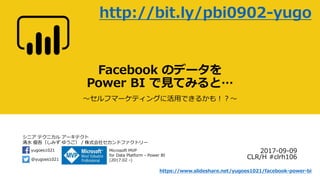 シニア テクニカル アーキテクト
清水 優吾（しみず ゆうご） / 株式会社セカンドファクトリー
@yugoes1021
yugoes1021 Microsoft MVP
for Data Platform - Power BI
(2017.02 -)
Facebook のデータを
Power BI で見てみると…
～セルフマーケティングに活用できるかも！？～
2017-09-09
CLR/H #clrh106
http://bit.ly/pbi0902-yugo
https://www.slideshare.net/yugoes1021/facebook-power-bi
 
