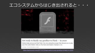 https://techcrunch.com/2017/07/25/get-ready-to-say-goodbye-to-flash-in-2020/
エコシステムからはじき出されると・・・
 