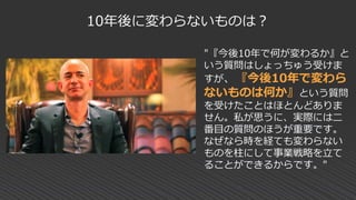 10年後に変わらないものは？
"『今後10年で何が変わるか』と
いう質問はしょっちゅう受けま
すが、『今後10年で変わら
ないものは何か』という質問
を受けたことはほとんどありま
せん。私が思うに、実際には二
番目の質問のほうが重要です。
なぜなら時を経ても変わらない
ものを柱にして事業戦略を立て
ることができるからです。"
 
