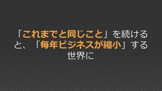 「これまでと同じこと」を続ける
と、「毎年ビジネスが縮小」する
世界に
 