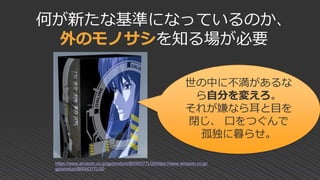 何が新たな基準になっているのか、
外のモノサシを知る場が必要
世の中に不満があるな
ら自分を変えろ。
それが嫌なら耳と目を
閉じ、 口をつぐんで
孤独に暮らせ。
https://www.amazon.co.jp/gp/product/B000O77LG0https://www.amazon.co.jp/
gp/product/B000O77LG0
 