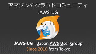 アマゾンのクラウドコミュニティ
JAWS-UG
JAWS-UG = Japan AWS User Group
Since 2010 from Tokyo
 