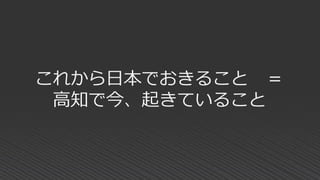 これから日本でおきること ＝
高知で今、起きていること
 