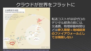 クラウドが世界をフラットに
http://gigazine.net/news/20160905-transportation-expenses-deformation-map/
転送コストがほぼゼロの
デジタル経済の前には、
交通費、物理移動時間な
どは参入障壁＝地域経済
のファイアウォールとし
ては機能しない
 