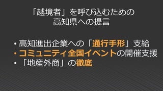 「越境者」を呼び込むための
高知県への提言
• 高知進出企業への「通行手形」支給
• コミュニティ全国イベントの開催支援
• 「地産外商」の徹底
 