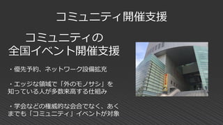 コミュニティ開催支援
コミュニティの
全国イベント開催支援
・優先予約、ネットワーク設備拡充
・エッジな領域で「外のモノサシ」を
知っている人が多数来高する仕組み
・学会などの権威的な会合でなく、あく
までも「コミュニティ」イベントが対象
 