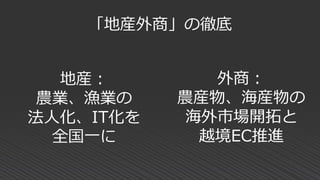 「地産外商」の徹底
外商：
農産物、海産物の
海外市場開拓と
越境EC推進
地産：
農業、漁業の
法人化、IT化を
全国一に
 