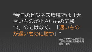 “今日のビジネス環境では「大
きいものが小さいものに勝
つ」のではなく、「速いもの
が遅いものに勝つ」”
ユニ・チャーム株式会社
代表取締役社長執行役員
高原 豪久
 