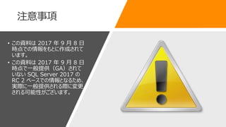 注意事項
• この資料は 2017 年 9 月 8 日
時点での情報をもとに作成されて
います。
• この資料は 2017 年 9 月 8 日
時点で一般提供（GA）されて
いない SQL Server 2017 の
RC 2 ベースでの情報となるため、
実際に一般提供される際に変更
される可能性がございます。
 
