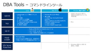 mssql-
scripter
sqlcmd
bcp
sql-cli
Linux
• mssql-tools として纏めてインス
トール
• 導入手順
1. リポジトリの更新
2. 古い unixODBC の削除
3. sudo yum install mssql-tools
unixODBC-devel
4. PATH の設定
• Node.js 製 OSS Command Line ツール
• npm install -g sql-cli
• .help で参照できる専用コマンドも利用可
Mac OS X
• 従来の Windows 版から
接続先を変更することでも
利用可能
Windows 機から操作
SQL Server
PowerShell
• 同上
• Preview 版 (5/24 時点)
• 導入手順
1. brew tap microsoft/mssql-
preview
https://github.com/Microsoft/ho
mebrew-mssql-preview
2. brew update
3. brew install mssql-tools
• Windows 機から SMO を
使用して接続
• Microsoft 純正
• import/export 実施のため、対話形式で
T-SQL スクリプトを自動生成するツール
 
