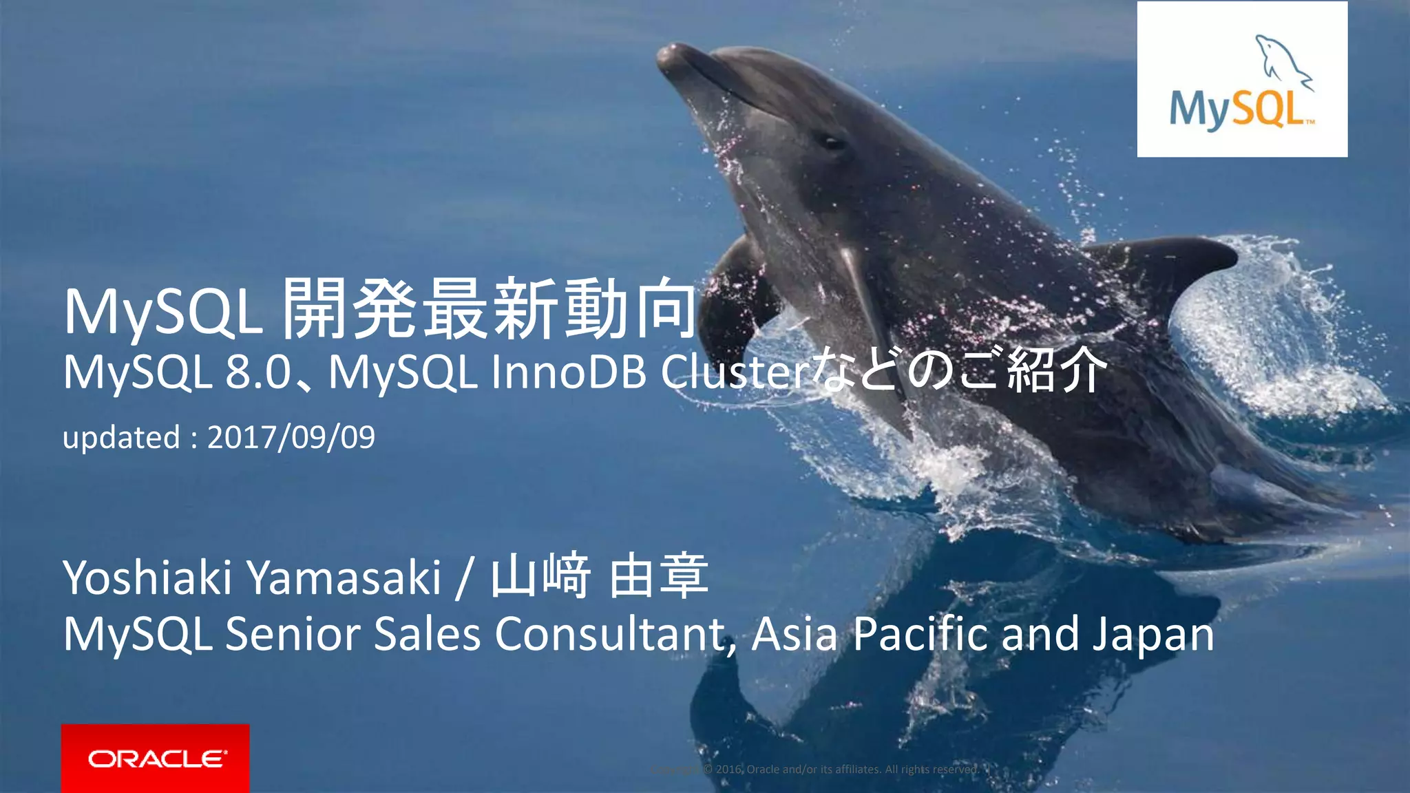 Copyright © 2016, Oracle and/or its affiliates. All rights reserved. |
MySQL 開発最新動向
MySQL 8.0、MySQL InnoDB Clusterなどのご紹介
updated : 2017/09/09
Yoshiaki Yamasaki / 山﨑 由章
MySQL Senior Sales Consultant, Asia Pacific and Japan
 