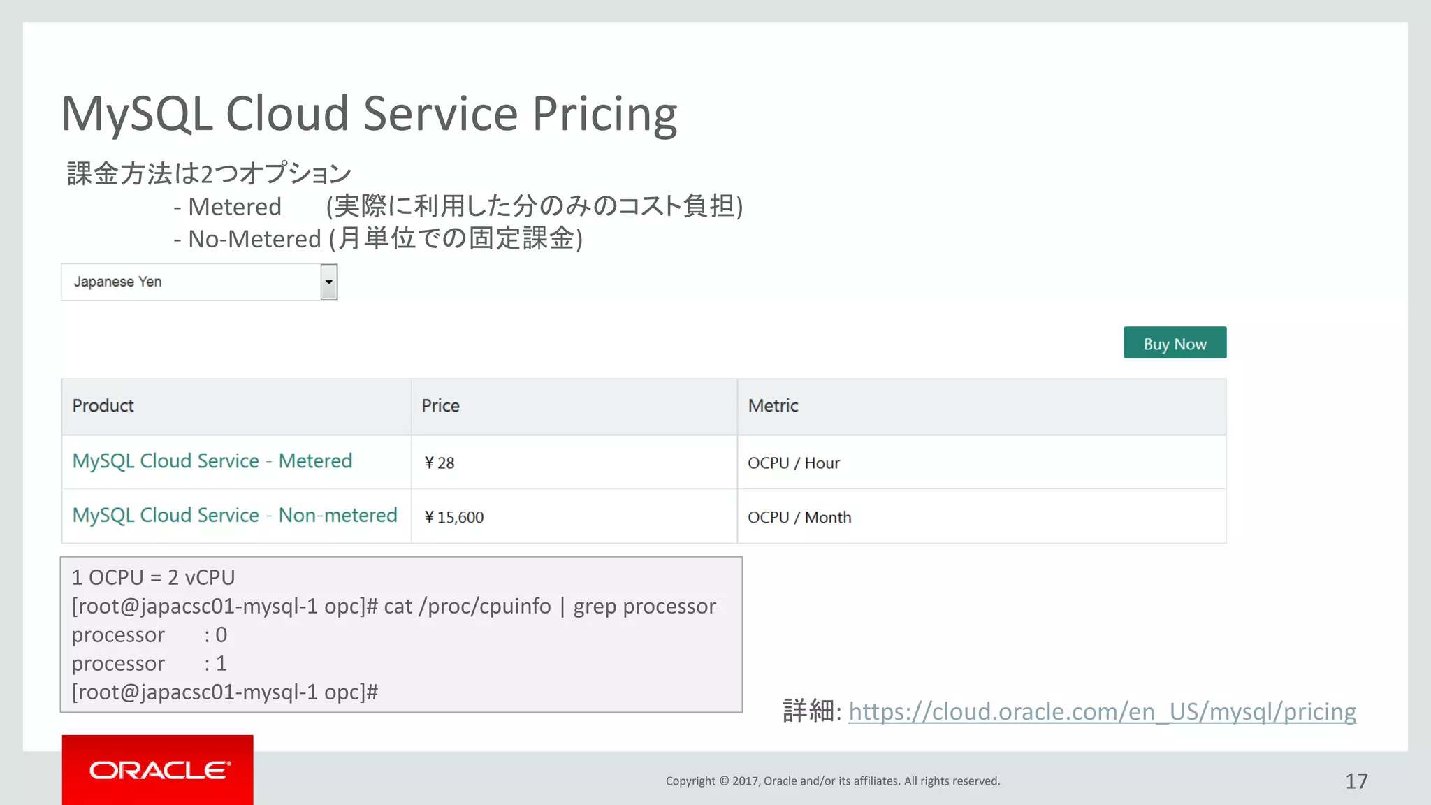 Copyright © 2017, Oracle and/or its affiliates. All rights reserved. 17
MySQL Cloud Service Pricing
詳細: https://cloud.oracle.com/en_US/mysql/pricing
1 OCPU = 2 vCPU
[root@japacsc01-mysql-1 opc]# cat /proc/cpuinfo | grep processor
processor : 0
processor : 1
[root@japacsc01-mysql-1 opc]#
課金方法は2つオプション
- Metered (実際に利用した分のみのコスト負担)
- No-Metered (月単位での固定課金)
 