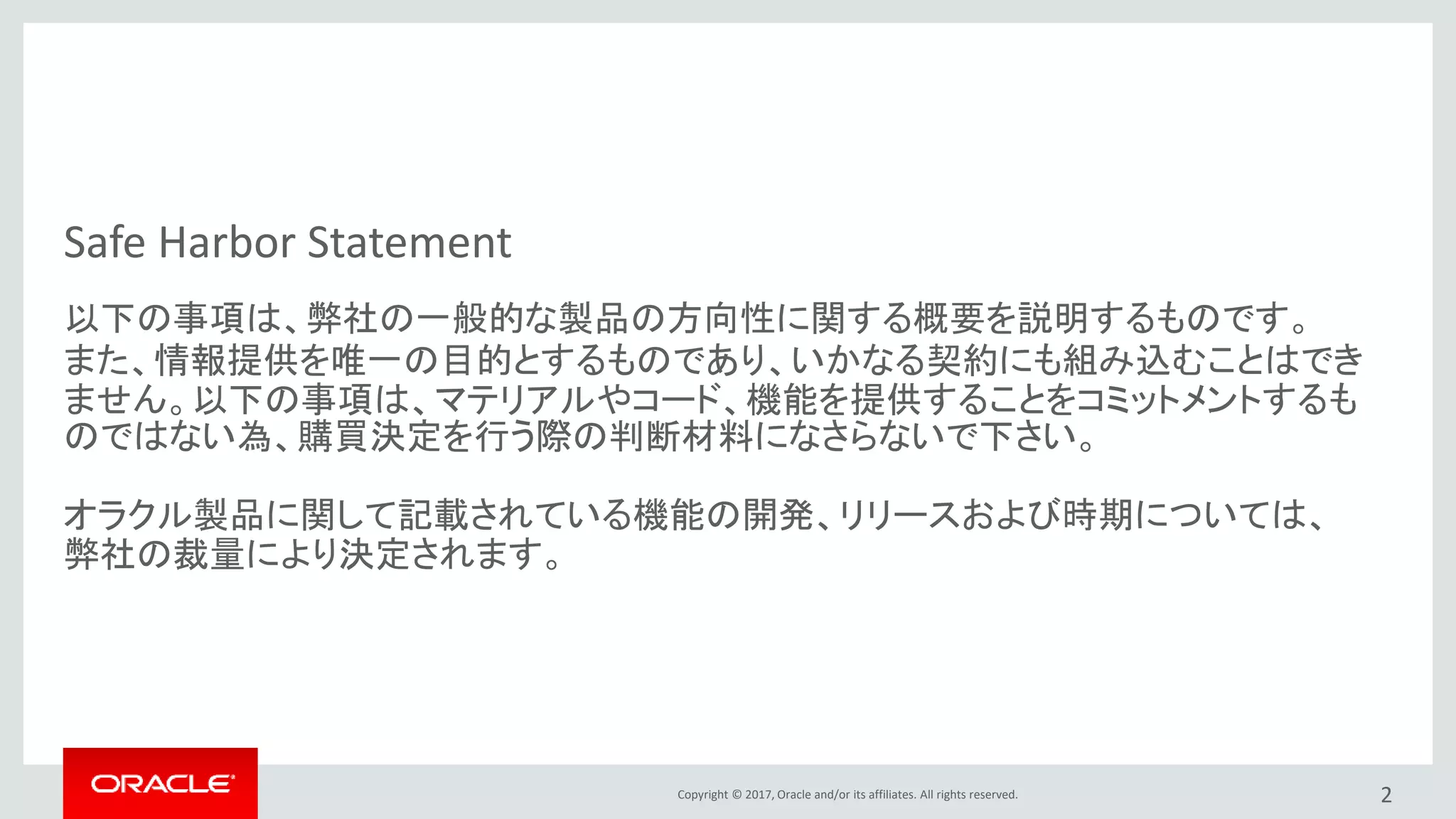 Copyright © 2017, Oracle and/or its affiliates. All rights reserved.
Safe Harbor Statement
以下の事項は、弊社の一般的な製品の方向性に関する概要を説明するものです。
また、情報提供を唯一の目的とするものであり、いかなる契約にも組み込むことはでき
ません。以下の事項は、マテリアルやコード、機能を提供することをコミットメントするも
のではない為、購買決定を行う際の判断材料になさらないで下さい。
オラクル製品に関して記載されている機能の開発、リリースおよび時期については、
弊社の裁量により決定されます。
2
 