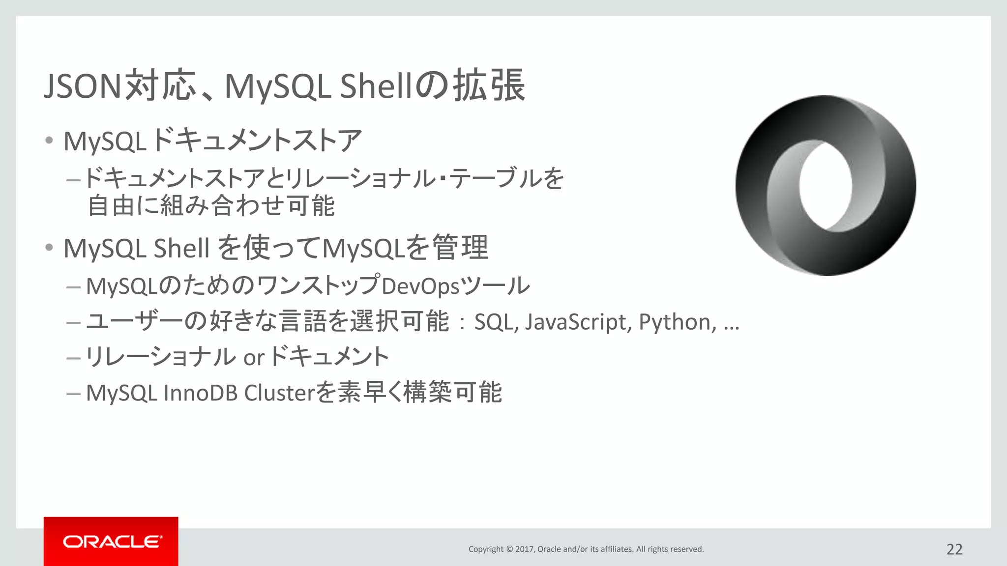 Copyright © 2017, Oracle and/or its affiliates. All rights reserved.
JSON対応、MySQL Shellの拡張
• MySQL ドキュメントストア
– ドキュメントストアとリレーショナル・テーブルを
自由に組み合わせ可能
• MySQL Shell を使ってMySQLを管理
– MySQLのためのワンストップDevOpsツール
– ユーザーの好きな言語を選択可能 ： SQL, JavaScript, Python, …
– リレーショナル or ドキュメント
– MySQL InnoDB Clusterを素早く構築可能
22
 