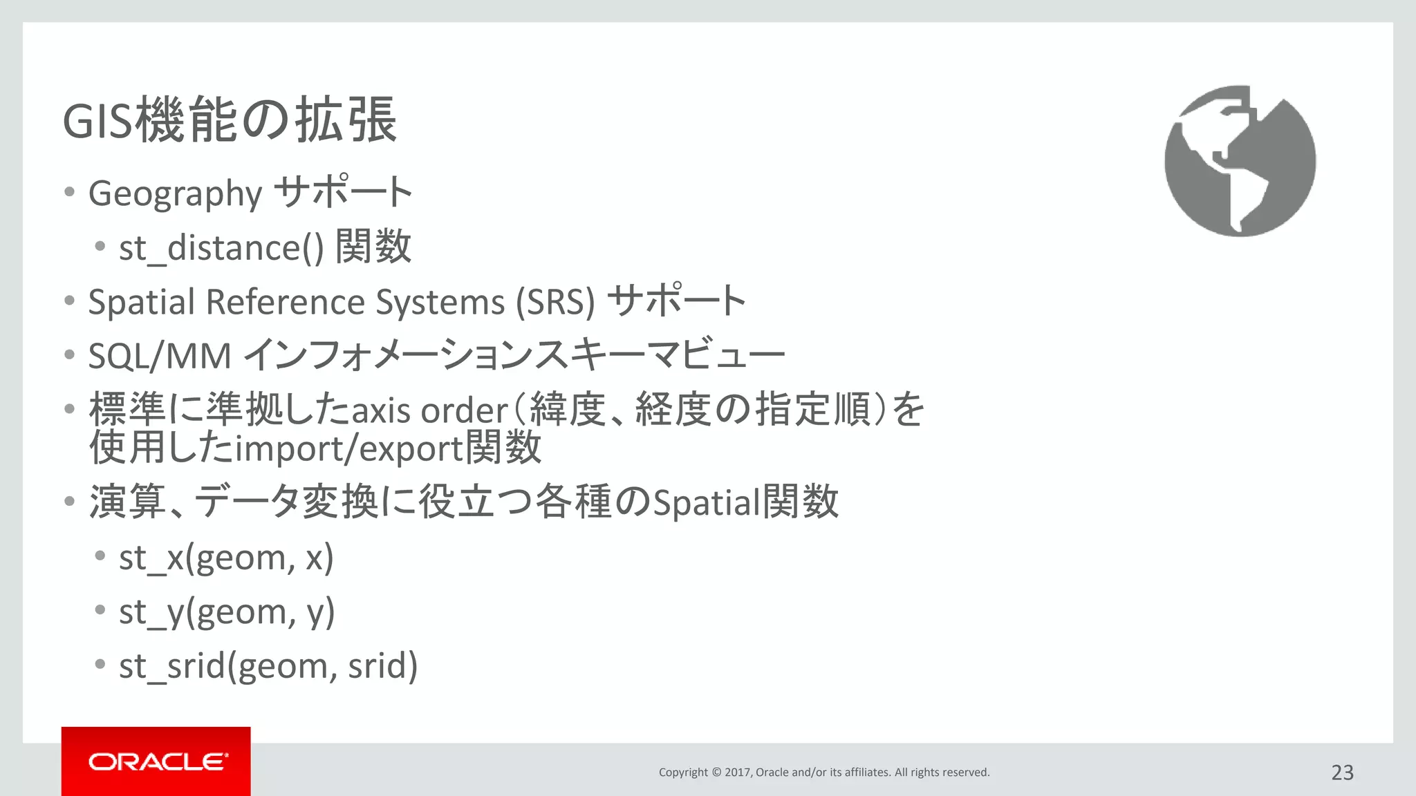 Copyright © 2017, Oracle and/or its affiliates. All rights reserved.
GIS機能の拡張
• Geography サポート
• st_distance() 関数
• Spatial Reference Systems (SRS) サポート
• SQL/MM インフォメーションスキーマビュー
• 標準に準拠したaxis order（緯度、経度の指定順）を
使用したimport/export関数
• 演算、データ変換に役立つ各種のSpatial関数
• st_x(geom, x)
• st_y(geom, y)
• st_srid(geom, srid)
23
 