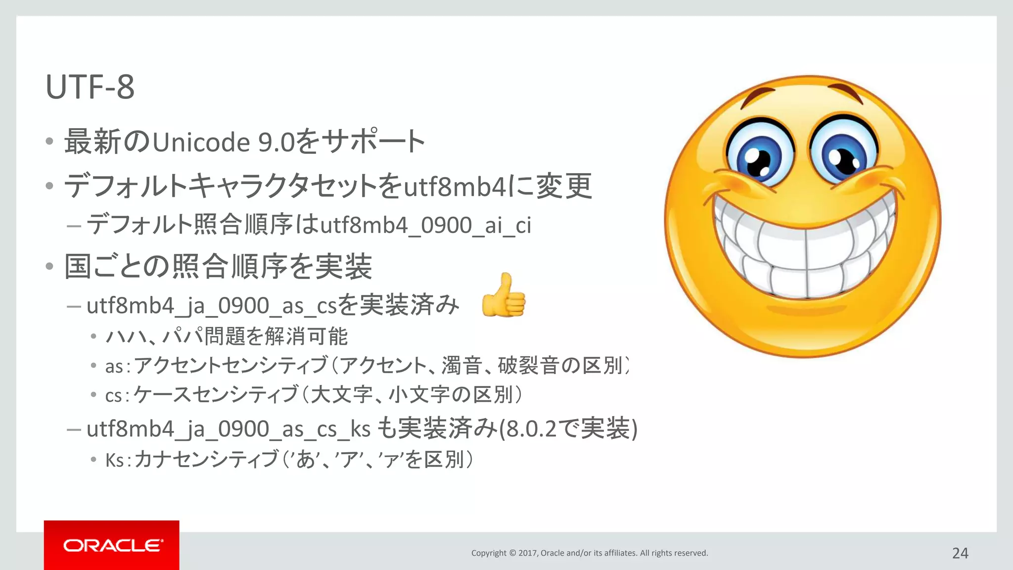 Copyright © 2017, Oracle and/or its affiliates. All rights reserved.
UTF-8
• 最新のUnicode 9.0をサポート
• デフォルトキャラクタセットをutf8mb4に変更
– デフォルト照合順序はutf8mb4_0900_ai_ci
• 国ごとの照合順序を実装
– utf8mb4_ja_0900_as_csを実装済み
• ハハ、パパ問題を解消可能
• as：アクセントセンシティブ（アクセント、濁音、破裂音の区別）
• cs：ケースセンシティブ（大文字、小文字の区別）
– utf8mb4_ja_0900_as_cs_ks も実装済み(8.0.2で実装)
• Ks：カナセンシティブ（’あ’、’ア’、’ァ’を区別）
24
 