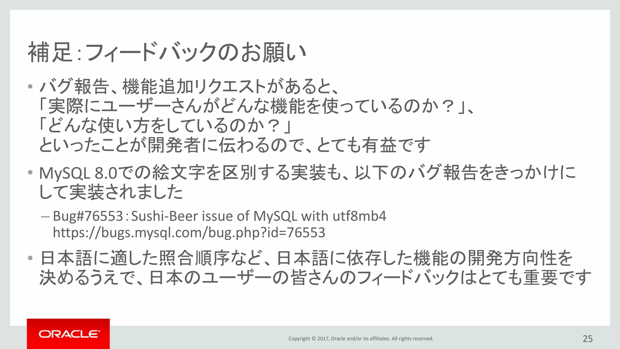 Copyright © 2017, Oracle and/or its affiliates. All rights reserved.
補足：フィードバックのお願い
• バグ報告、機能追加リクエストがあると、
「実際にユーザーさんがどんな機能を使っているのか？」、
「どんな使い方をしているのか？」
といったことが開発者に伝わるので、とても有益です
• MySQL 8.0での絵文字を区別する実装も、以下のバグ報告をきっかけに
して実装されました
– Bug#76553：Sushi-Beer issue of MySQL with utf8mb4
https://bugs.mysql.com/bug.php?id=76553
• 日本語に適した照合順序など、日本語に依存した機能の開発方向性を
決めるうえで、日本のユーザーの皆さんのフィードバックはとても重要です
25
 