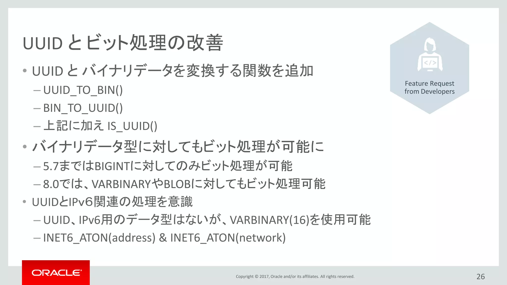 Copyright © 2017, Oracle and/or its affiliates. All rights reserved.
UUID と ビット処理の改善
• UUID と バイナリデータを変換する関数を追加
– UUID_TO_BIN()
– BIN_TO_UUID()
– 上記に加え IS_UUID()
• バイナリデータ型に対してもビット処理が可能に
– 5.7まではBIGINTに対してのみビット処理が可能
– 8.0では、VARBINARYやBLOBに対してもビット処理可能
• UUIDとIPｖ６関連の処理を意識
– UUID、IPv6用のデータ型はないが、VARBINARY(16)を使用可能
– INET6_ATON(address) & INET6_ATON(network)
26
Feature Request
from Developers
 