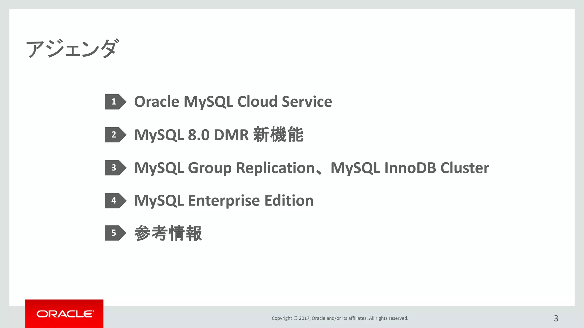 Copyright © 2017, Oracle and/or its affiliates. All rights reserved.
アジェンダ
3
Oracle MySQL Cloud Service
MySQL 8.0 DMR 新機能
MySQL Group Replication、 MySQL InnoDB Cluster
MySQL Enterprise Edition
参考情報
1
2
3
4
5
 