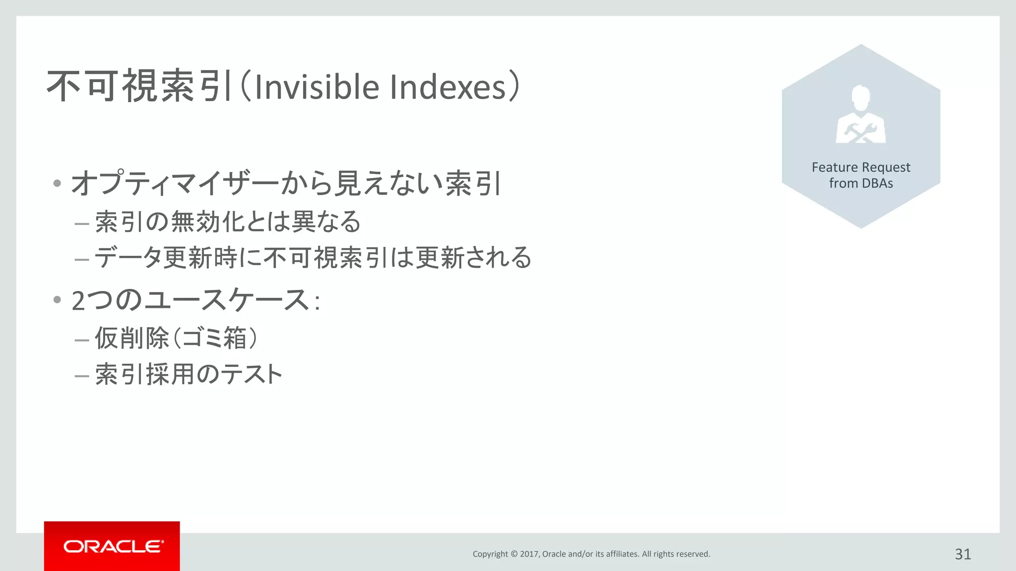 Copyright © 2017, Oracle and/or its affiliates. All rights reserved. 31
不可視索引（Invisible Indexes）
• オプティマイザーから見えない索引
– 索引の無効化とは異なる
– データ更新時に不可視索引は更新される
• 2つのユースケース：
– 仮削除（ゴミ箱）
– 索引採用のテスト
Feature Request
from DBAs
 