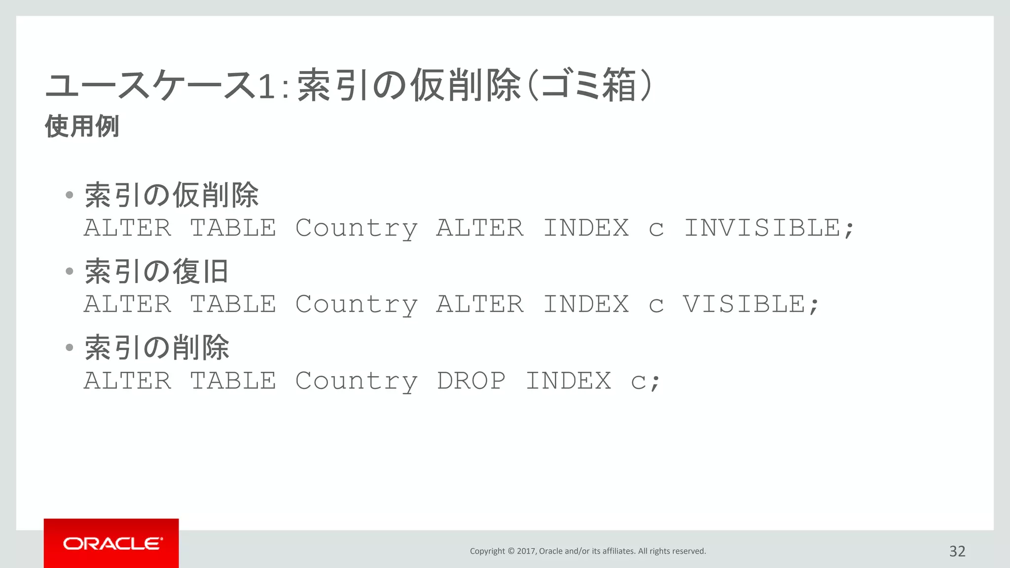 Copyright © 2017, Oracle and/or its affiliates. All rights reserved. 32
使用例
ユースケース1：索引の仮削除（ゴミ箱）
• 索引の仮削除
ALTER TABLE Country ALTER INDEX c INVISIBLE;
• 索引の復旧
ALTER TABLE Country ALTER INDEX c VISIBLE;
• 索引の削除
ALTER TABLE Country DROP INDEX c;
 