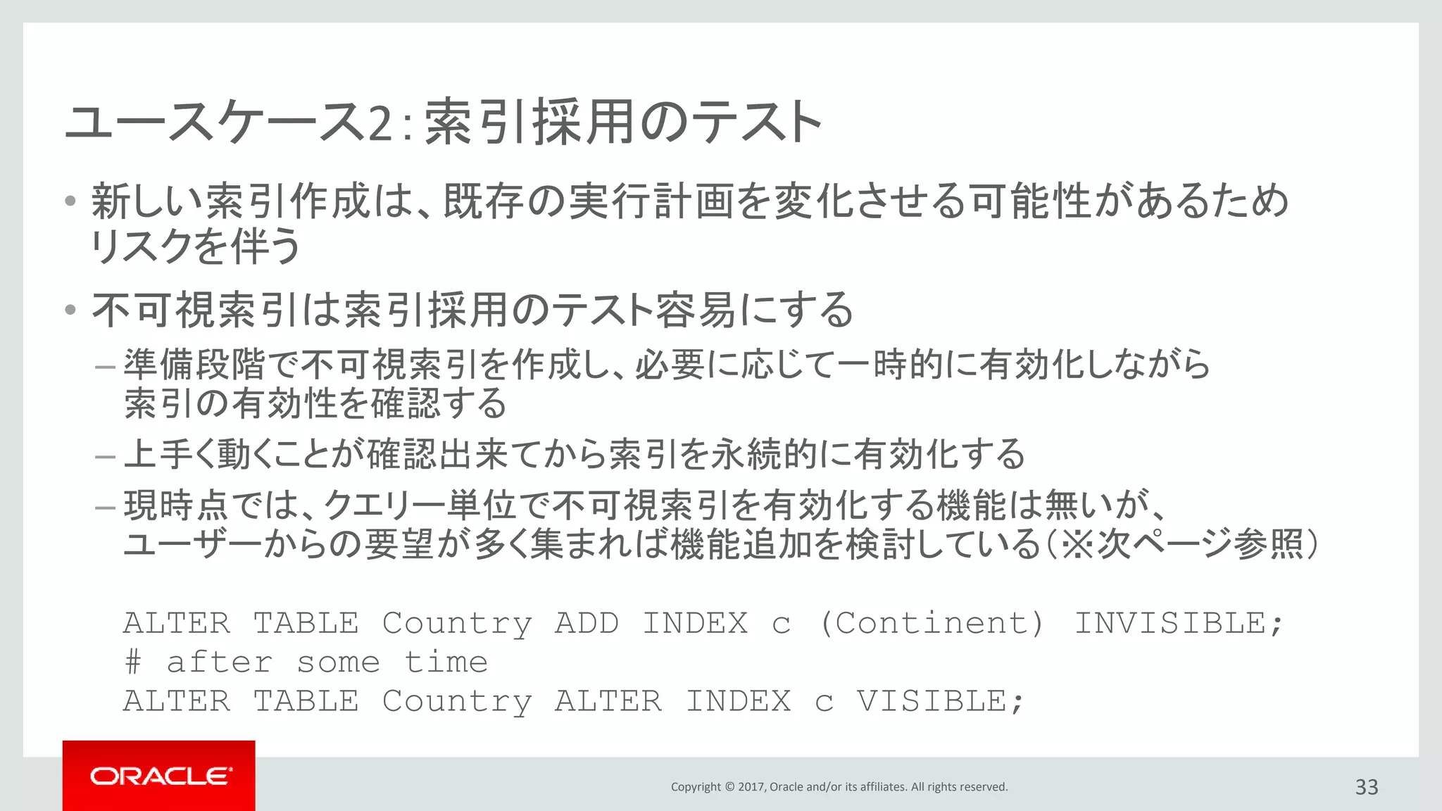 Copyright © 2017, Oracle and/or its affiliates. All rights reserved.
ユースケース2：索引採用のテスト
• 新しい索引作成は、既存の実行計画を変化させる可能性があるため
リスクを伴う
• 不可視索引は索引採用のテスト容易にする
– 準備段階で不可視索引を作成し、必要に応じて一時的に有効化しながら
索引の有効性を確認する
– 上手く動くことが確認出来てから索引を永続的に有効化する
– 現時点では、クエリー単位で不可視索引を有効化する機能は無いが、
ユーザーからの要望が多く集まれば機能追加を検討している（※次ページ参照）
ALTER TABLE Country ADD INDEX c (Continent) INVISIBLE;
# after some time
ALTER TABLE Country ALTER INDEX c VISIBLE;
33
 