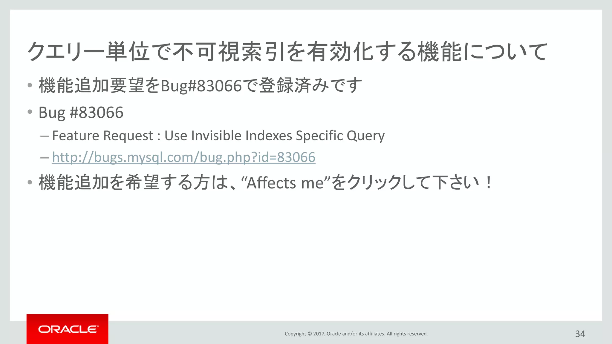 Copyright © 2017, Oracle and/or its affiliates. All rights reserved.
クエリー単位で不可視索引を有効化する機能について
• 機能追加要望をBug#83066で登録済みです
• Bug #83066
– Feature Request : Use Invisible Indexes Specific Query
– http://bugs.mysql.com/bug.php?id=83066
• 機能追加を希望する方は、“Affects me”をクリックして下さい！
34
 