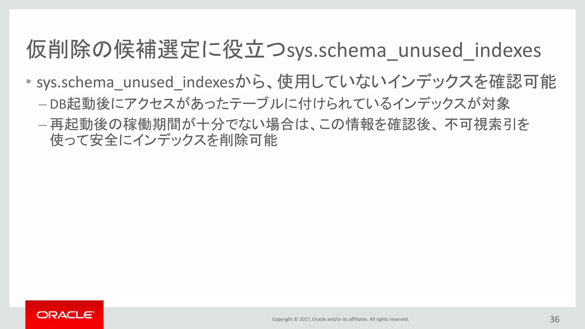 Copyright © 2017, Oracle and/or its affiliates. All rights reserved.
仮削除の候補選定に役立つsys.schema_unused_indexes
• sys.schema_unused_indexesから、使用していないインデックスを確認可能
– DB起動後にアクセスがあったテーブルに付けられているインデックスが対象
– 再起動後の稼働期間が十分でない場合は、この情報を確認後、 不可視索引を
使って安全にインデックスを削除可能
36
 