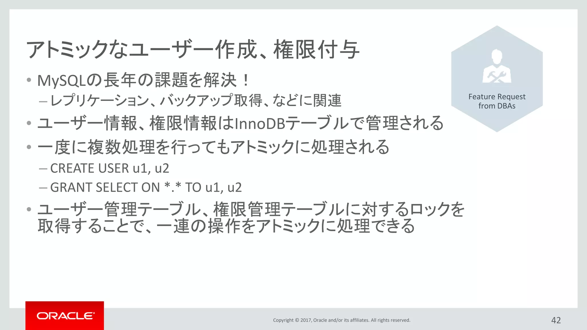 Copyright © 2017, Oracle and/or its affiliates. All rights reserved.
アトミックなユーザー作成、権限付与
• MySQLの長年の課題を解決！
– レプリケーション、バックアップ取得、などに関連
• ユーザー情報、権限情報はInnoDBテーブルで管理される
• 一度に複数処理を行ってもアトミックに処理される
– CREATE USER u1, u2
– GRANT SELECT ON *.* TO u1, u2
• ユーザー管理テーブル、権限管理テーブルに対するロックを
取得することで、一連の操作をアトミックに処理できる
42
Feature Request
from DBAs
 