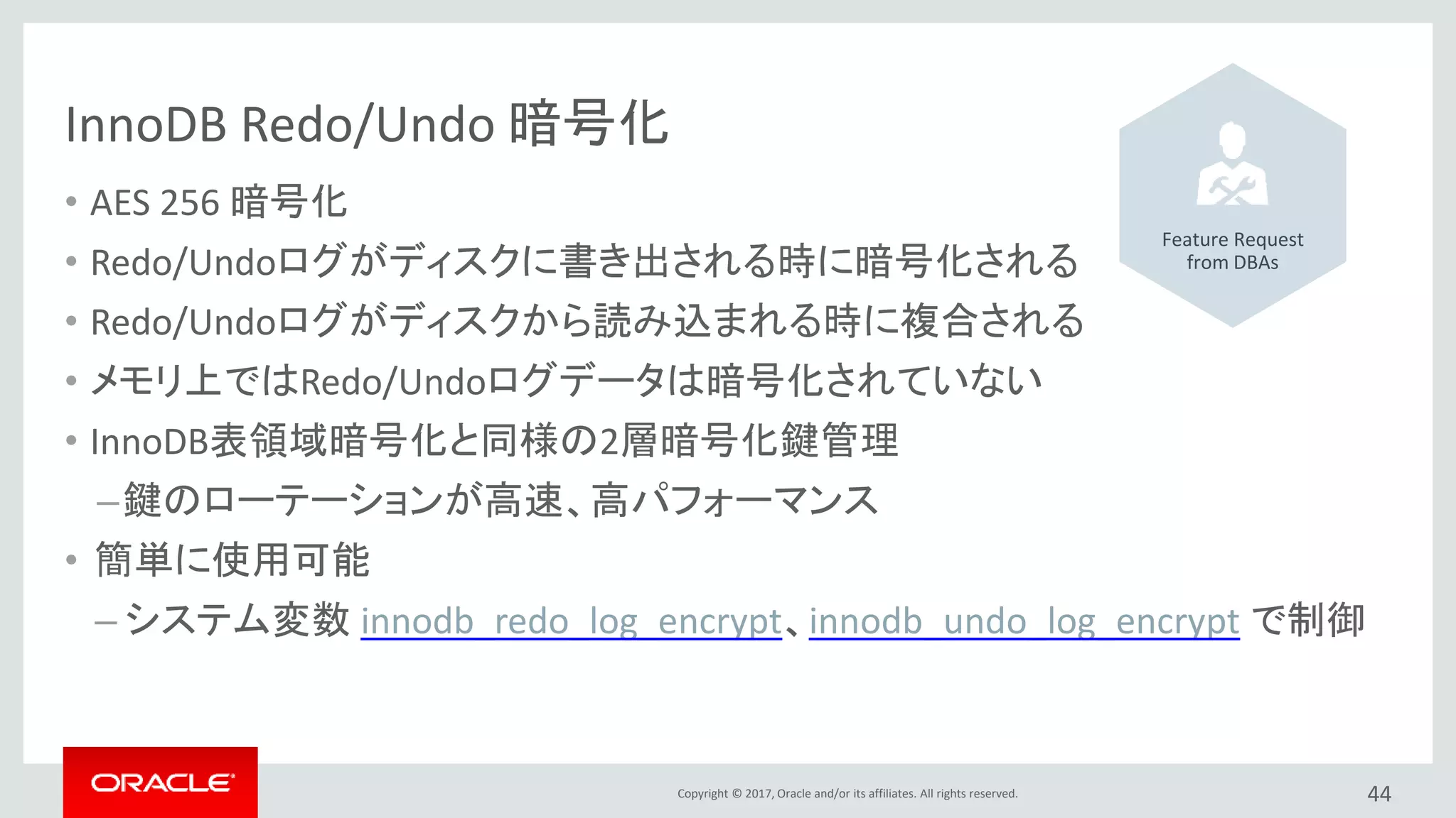 Copyright © 2017, Oracle and/or its affiliates. All rights reserved.
InnoDB Redo/Undo 暗号化
• AES 256 暗号化
• Redo/Undoログがディスクに書き出される時に暗号化される
• Redo/Undoログがディスクから読み込まれる時に複合される
• メモリ上ではRedo/Undoログデータは暗号化されていない
• InnoDB表領域暗号化と同様の2層暗号化鍵管理
–鍵のローテーションが高速、高パフォーマンス
• 簡単に使用可能
– システム変数 innodb_redo_log_encrypt、innodb_undo_log_encrypt で制御
44
Feature Request
from DBAs
 