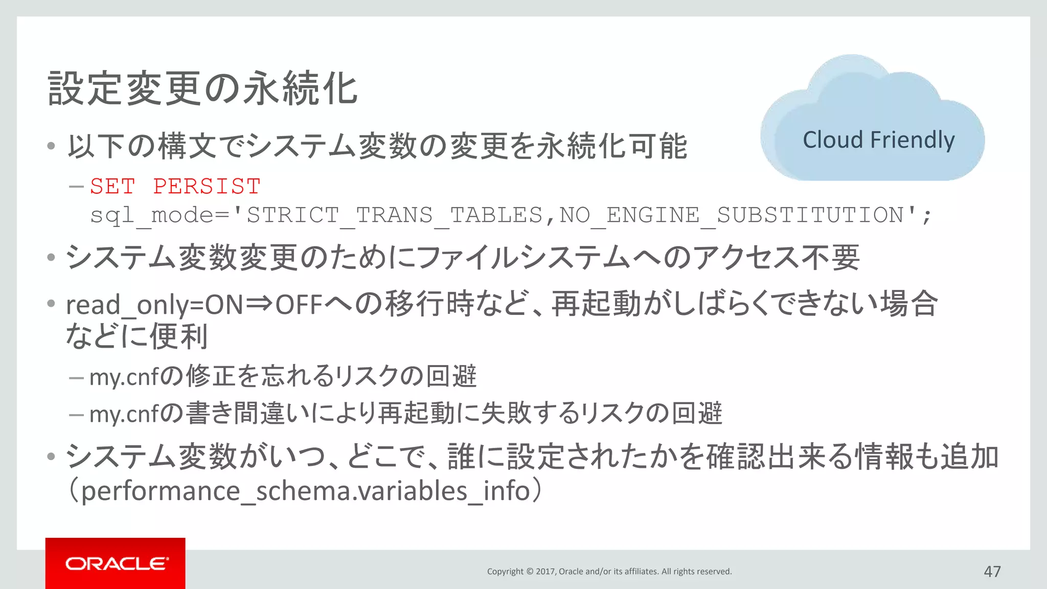 Copyright © 2017, Oracle and/or its affiliates. All rights reserved.
設定変更の永続化
• 以下の構文でシステム変数の変更を永続化可能
– SET PERSIST
sql_mode='STRICT_TRANS_TABLES,NO_ENGINE_SUBSTITUTION';
• システム変数変更のためにファイルシステムへのアクセス不要
• read_only=ON⇒OFFへの移行時など、再起動がしばらくできない場合
などに便利
– my.cnfの修正を忘れるリスクの回避
– my.cnfの書き間違いにより再起動に失敗するリスクの回避
• システム変数がいつ、どこで、誰に設定されたかを確認出来る情報も追加
（performance_schema.variables_info）
47
Cloud Friendly
 