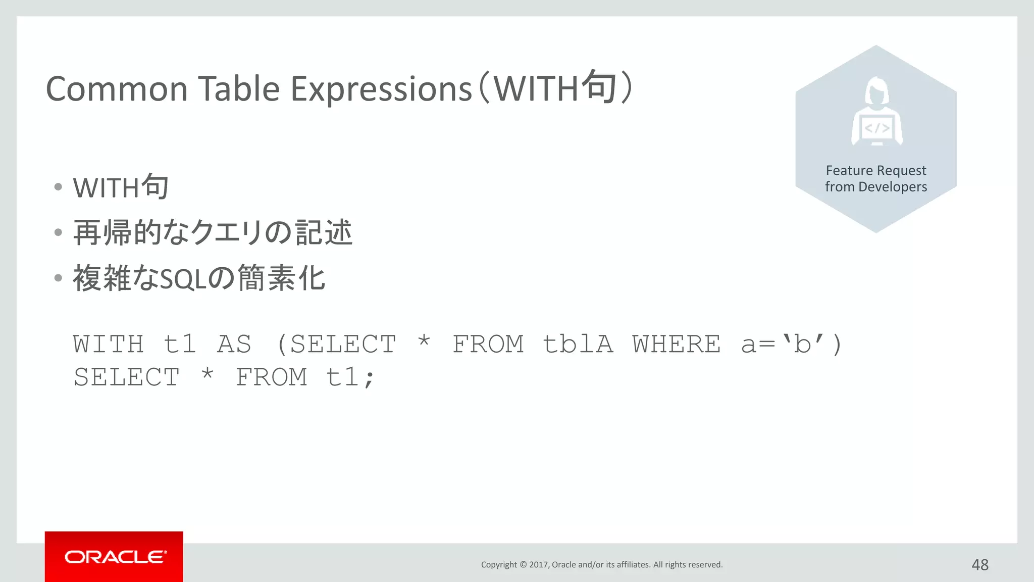 Copyright © 2017, Oracle and/or its affiliates. All rights reserved. 48
Common Table Expressions（WITH句）
• WITH句
• 再帰的なクエリの記述
• 複雑なSQLの簡素化
WITH t1 AS (SELECT * FROM tblA WHERE a=‘b’)
SELECT * FROM t1;
Feature Request
from Developers
 