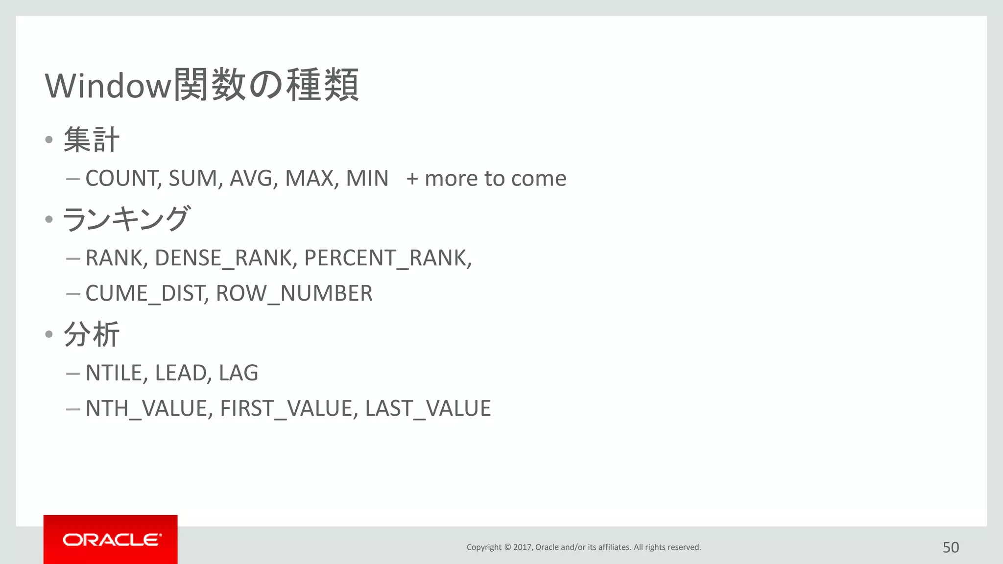 Copyright © 2017, Oracle and/or its affiliates. All rights reserved.
Window関数の種類
• 集計
– COUNT, SUM, AVG, MAX, MIN + more to come
• ランキング
– RANK, DENSE_RANK, PERCENT_RANK,
– CUME_DIST, ROW_NUMBER
• 分析
– NTILE, LEAD, LAG
– NTH_VALUE, FIRST_VALUE, LAST_VALUE
50
 