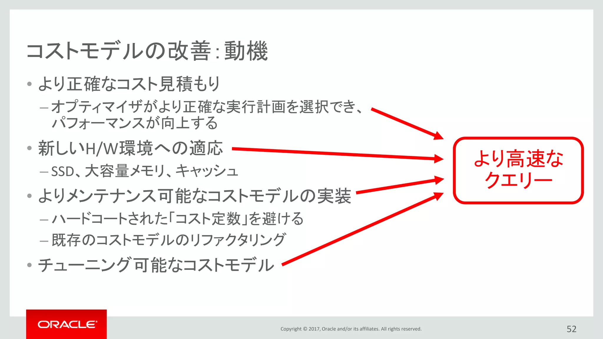 Copyright © 2017, Oracle and/or its affiliates. All rights reserved.
コストモデルの改善：動機
• より正確なコスト見積もり
– オプティマイザがより正確な実行計画を選択でき、
パフォーマンスが向上する
• 新しいH/W環境への適応
– SSD、大容量メモリ、キャッシュ
• よりメンテナンス可能なコストモデルの実装
– ハードコートされた「コスト定数」を避ける
– 既存のコストモデルのリファクタリング
• チューニング可能なコストモデル
52
より高速な
クエリー
 