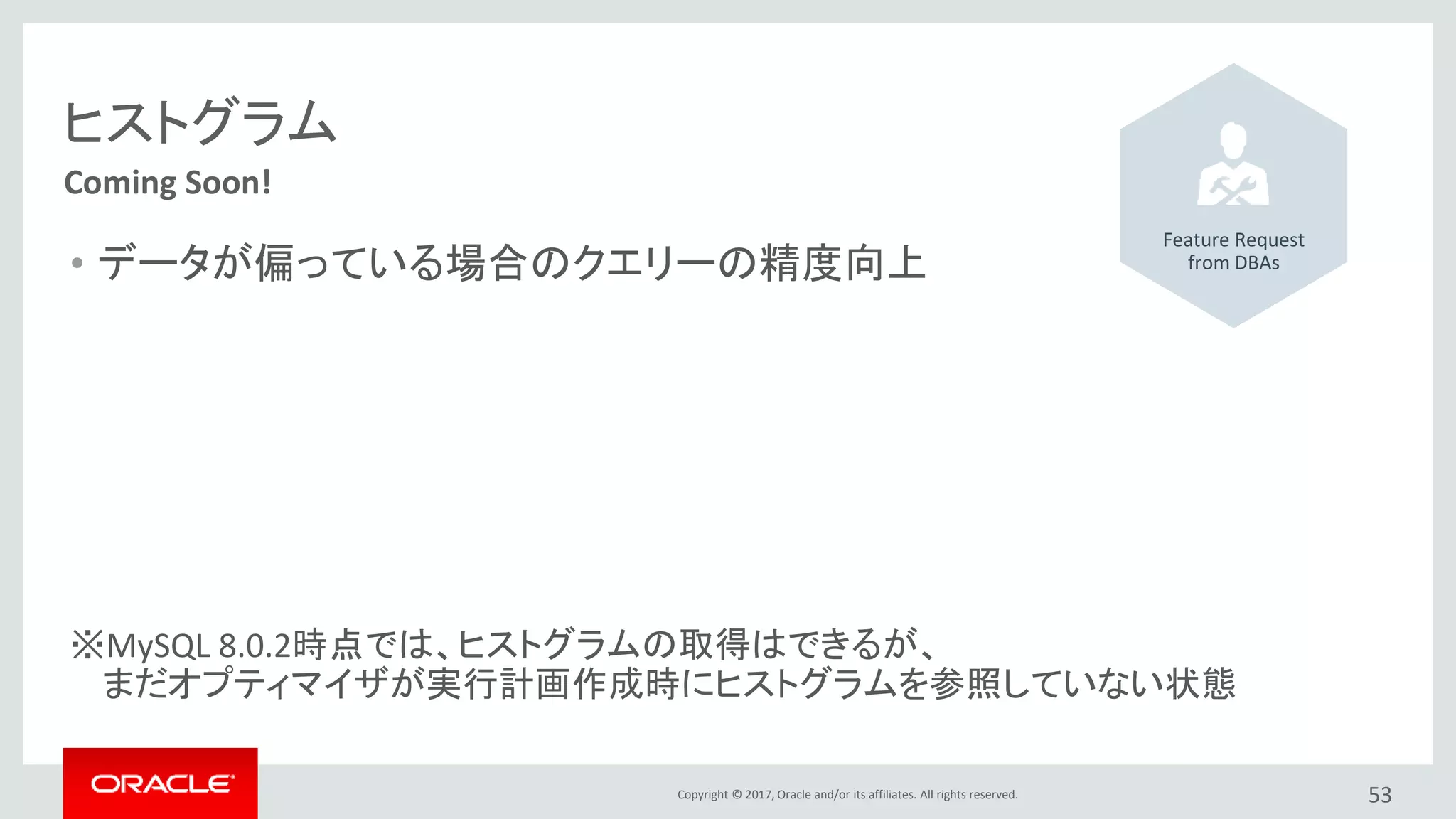 Copyright © 2017, Oracle and/or its affiliates. All rights reserved. 53
Coming Soon!
ヒストグラム
• データが偏っている場合のクエリーの精度向上
※MySQL 8.0.2時点では、ヒストグラムの取得はできるが、
まだオプティマイザが実行計画作成時にヒストグラムを参照していない状態
Feature Request
from DBAs
 