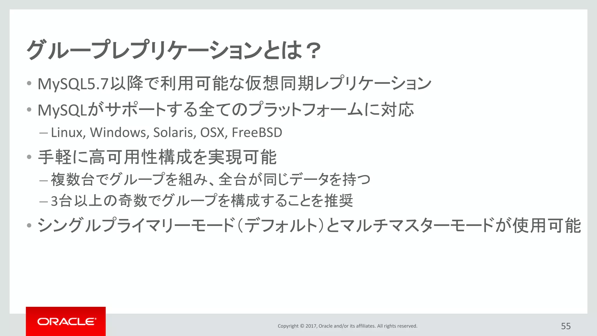 Copyright © 2017, Oracle and/or its affiliates. All rights reserved.
グループレプリケーションとは？
• MySQL5.7以降で利用可能な仮想同期レプリケーション
• MySQLがサポートする全てのプラットフォームに対応
– Linux, Windows, Solaris, OSX, FreeBSD
• 手軽に高可用性構成を実現可能
– 複数台でグループを組み、全台が同じデータを持つ
– 3台以上の奇数でグループを構成することを推奨
• シングルプライマリーモード（デフォルト）とマルチマスターモードが使用可能
55
 