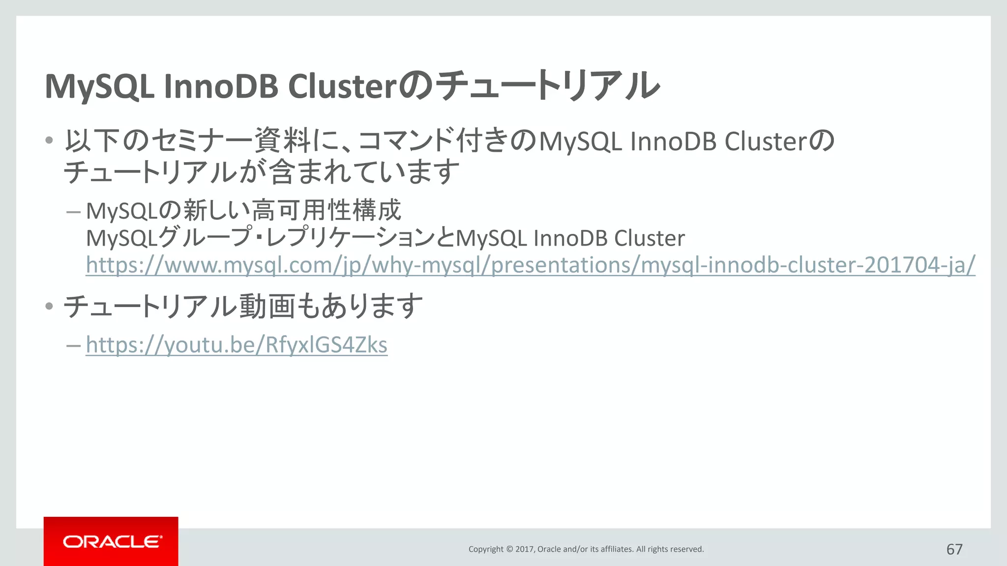 Copyright © 2017, Oracle and/or its affiliates. All rights reserved.
MySQL InnoDB Clusterのチュートリアル
• 以下のセミナー資料に、コマンド付きのMySQL InnoDB Clusterの
チュートリアルが含まれています
– MySQLの新しい高可用性構成
MySQLグループ・レプリケーションとMySQL InnoDB Cluster
https://www.mysql.com/jp/why-mysql/presentations/mysql-innodb-cluster-201704-ja/
• チュートリアル動画もあります
– https://youtu.be/RfyxlGS4Zks
67
 