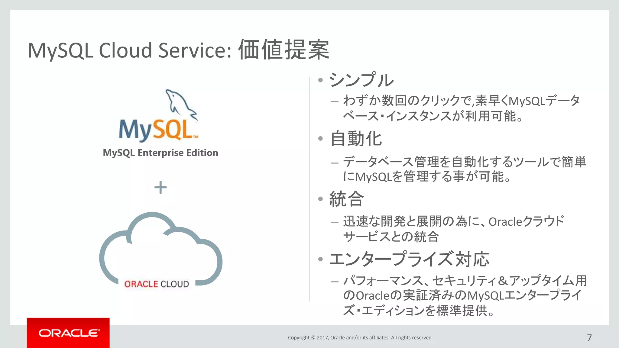 Copyright © 2017, Oracle and/or its affiliates. All rights reserved.
• シンプル
– わずか数回のクリックで,素早くMySQLデータ
ベース・インスタンスが利用可能。
• 自動化
– データベース管理を自動化するツールで簡単
にMySQLを管理する事が可能。
• 統合
– 迅速な開発と展開の為に、Oracleクラウド
サービスとの統合
• エンタープライズ対応
– パフォーマンス、セキュリティ＆アップタイム用
のOracleの実証済みのMySQLエンタープライ
ズ・エディションを標準提供。
7
MySQL Cloud Service: 価値提案
+
MySQL Enterprise Edition
 