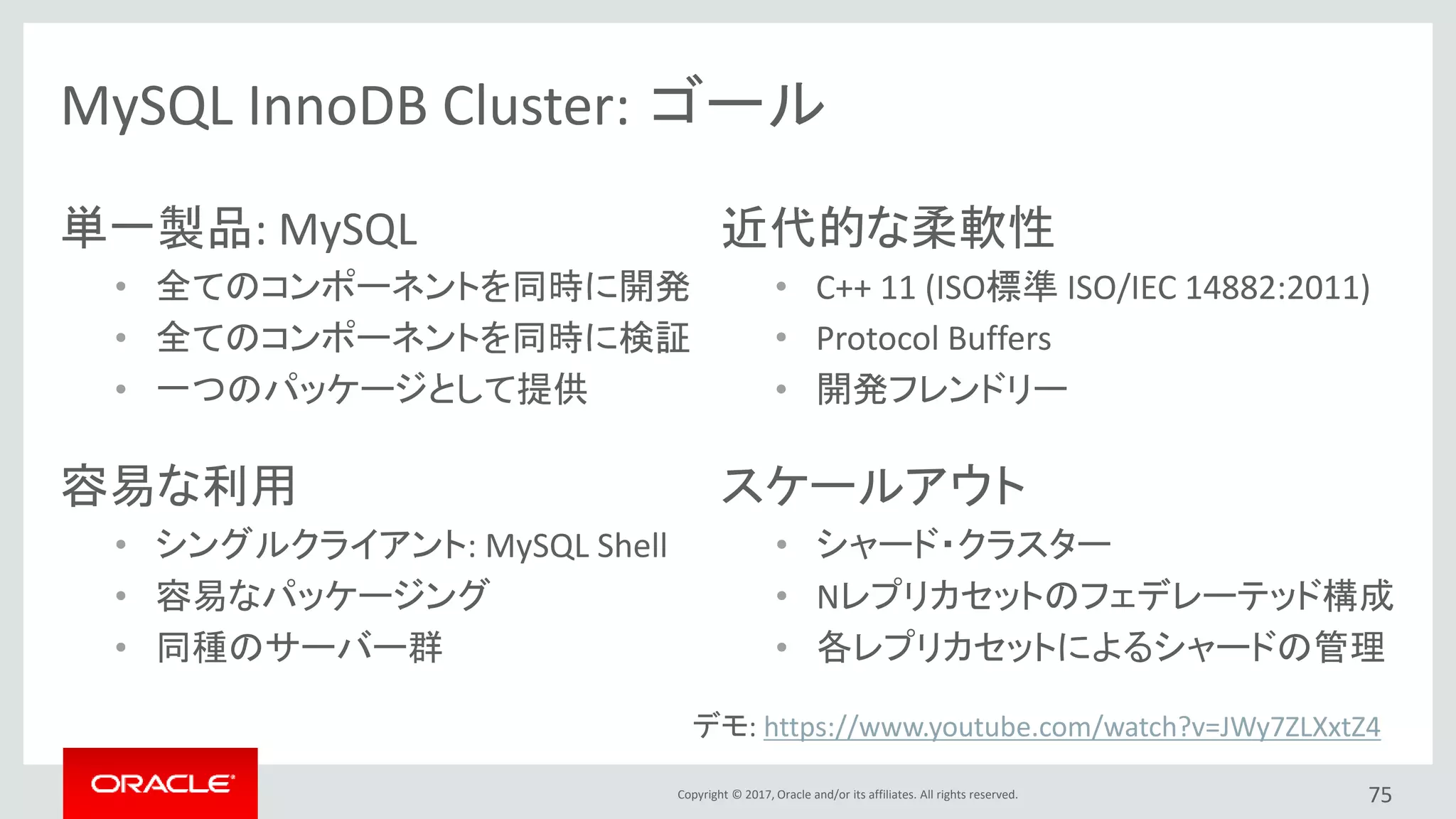 Copyright © 2017, Oracle and/or its affiliates. All rights reserved. 75
単一製品: MySQL
• 全てのコンポーネントを同時に開発
• 全てのコンポーネントを同時に検証
• 一つのパッケージとして提供
近代的な柔軟性
• C++ 11 (ISO標準 ISO/IEC 14882:2011)
• Protocol Buffers
• 開発フレンドリー
MySQL InnoDB Cluster: ゴール
容易な利用
• シングルクライアント: MySQL Shell
• 容易なパッケージング
• 同種のサーバー群
スケールアウト
• シャード・クラスター
• Nレプリカセットのフェデレーテッド構成
• 各レプリカセットによるシャードの管理
デモ: https://www.youtube.com/watch?v=JWy7ZLXxtZ4
 