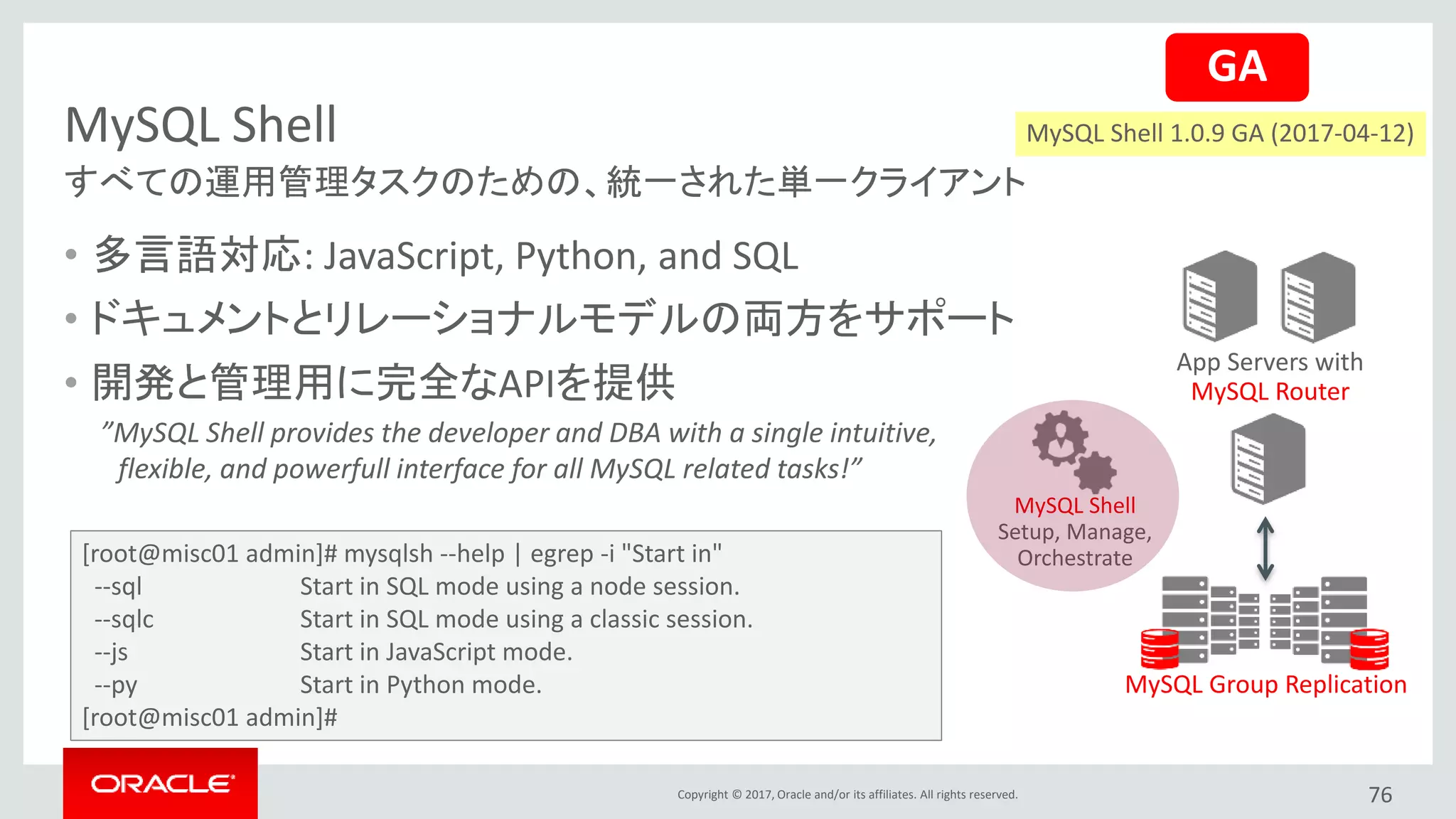 Copyright © 2017, Oracle and/or its affiliates. All rights reserved.
MySQL Shell
76
すべての運用管理タスクのための、統一された単一クライアント
App Servers with
MySQL Router
MySQL Group Replication
MySQL Shell
Setup, Manage,
Orchestrate
• 多言語対応: JavaScript, Python, and SQL
• ドキュメントとリレーショナルモデルの両方をサポート
• 開発と管理用に完全なAPIを提供
”MySQL Shell provides the developer and DBA with a single intuitive,
flexible, and powerfull interface for all MySQL related tasks!”
GA
[root@misc01 admin]# mysqlsh --help | egrep -i "Start in"
--sql Start in SQL mode using a node session.
--sqlc Start in SQL mode using a classic session.
--js Start in JavaScript mode.
--py Start in Python mode.
[root@misc01 admin]#
MySQL Shell 1.0.9 GA (2017-04-12)
 