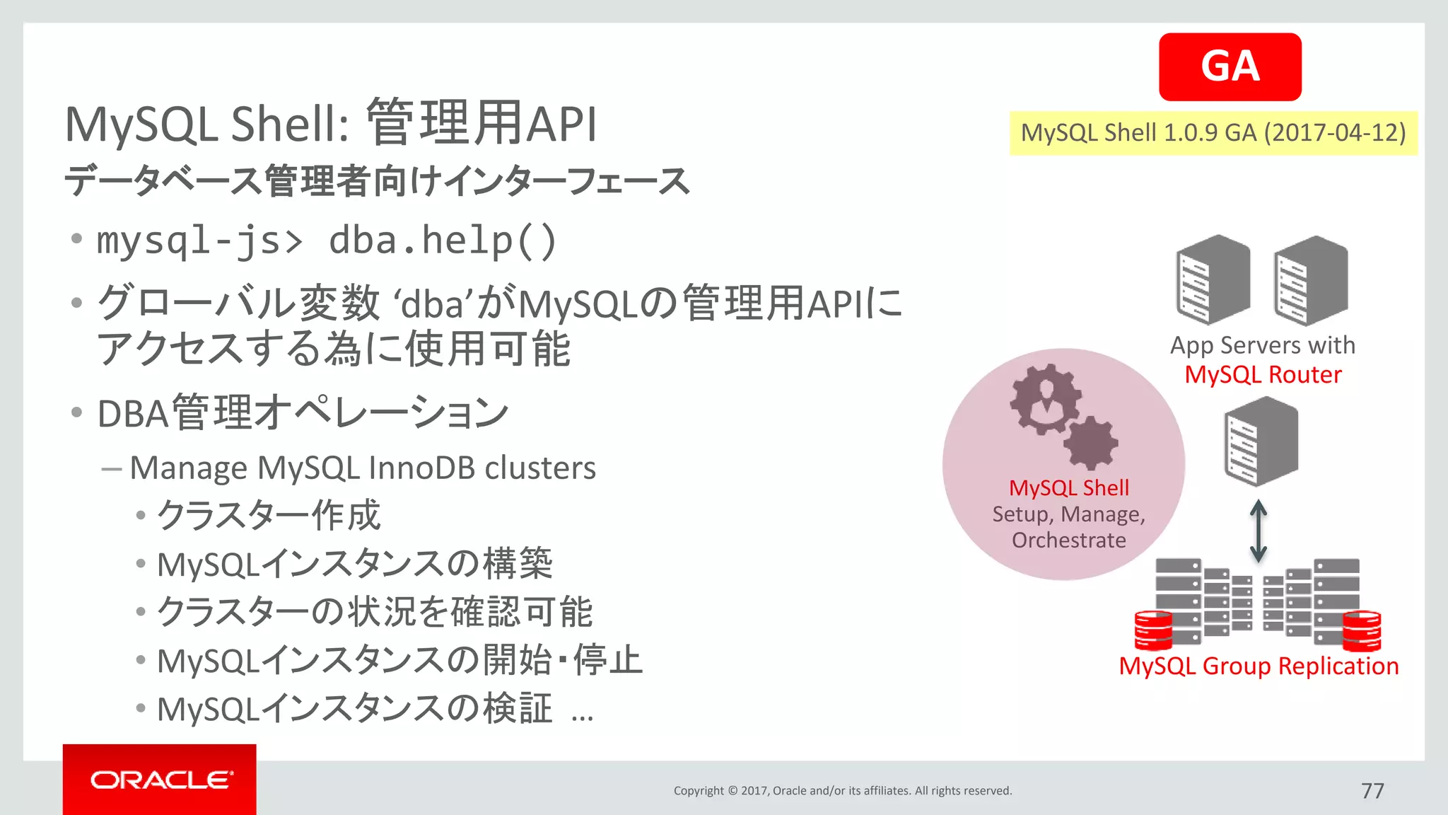 Copyright © 2017, Oracle and/or its affiliates. All rights reserved.
MySQL Shell: 管理用API
• mysql-js> dba.help()
• グローバル変数 ‘dba’がMySQLの管理用APIに
アクセスする為に使用可能
• DBA管理オペレーション
– Manage MySQL InnoDB clusters
• クラスター作成
• MySQLインスタンスの構築
• クラスターの状況を確認可能
• MySQLインスタンスの開始・停止
• MySQLインスタンスの検証 …
データベース管理者向けインターフェース
App Servers with
MySQL Router
MySQL Group Replication
MySQL Shell
Setup, Manage,
Orchestrate
77
GA
MySQL Shell 1.0.9 GA (2017-04-12)
 