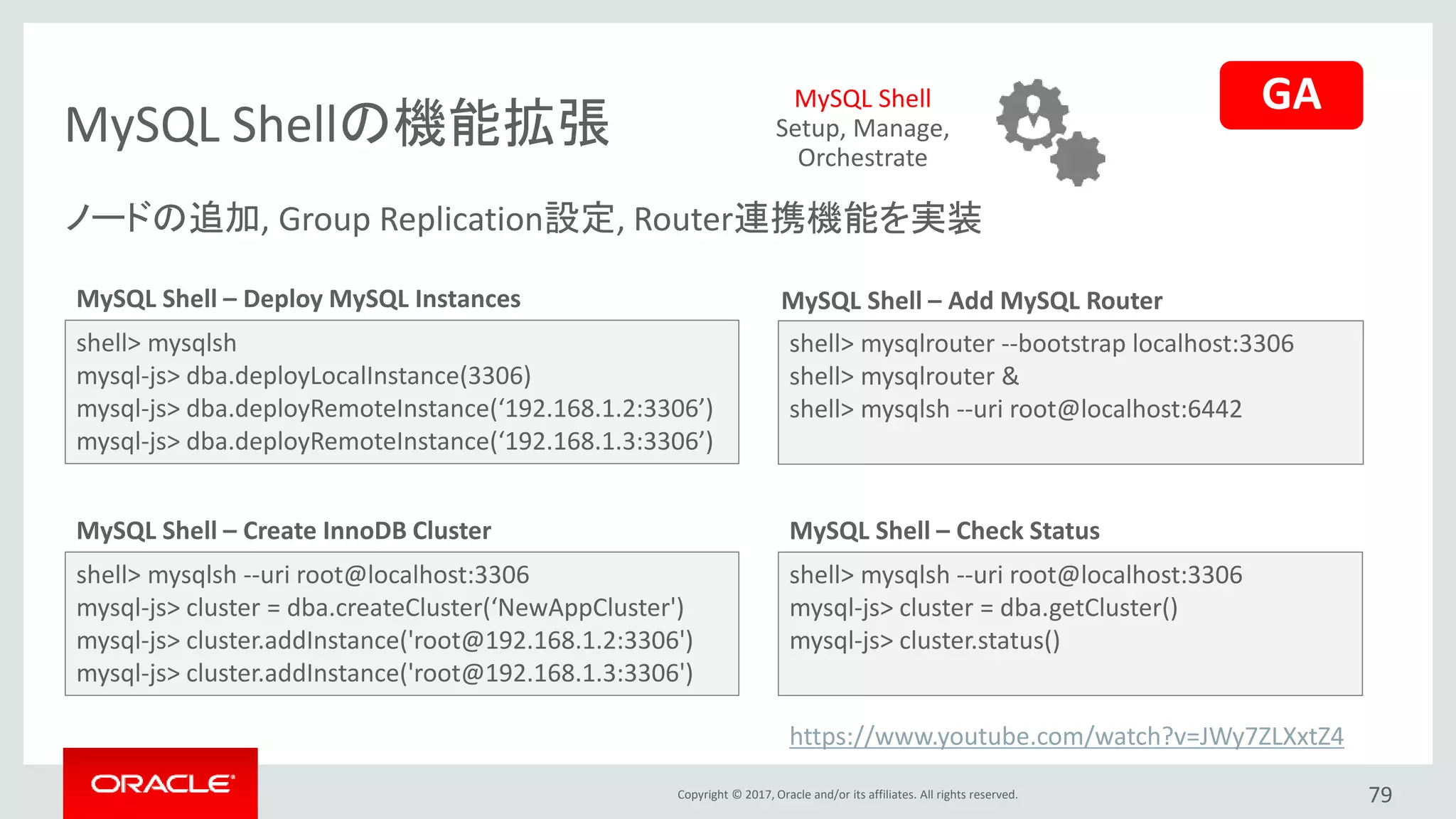 Copyright © 2017, Oracle and/or its affiliates. All rights reserved.
MySQL Shellの機能拡張
79
shell> mysqlsh
mysql-js> dba.deployLocalInstance(3306)
mysql-js> dba.deployRemoteInstance(‘192.168.1.2:3306’)
mysql-js> dba.deployRemoteInstance(‘192.168.1.3:3306’)
MySQL Shell – Deploy MySQL Instances
shell> mysqlsh --uri root@localhost:3306
mysql-js> cluster = dba.createCluster(‘NewAppCluster')
mysql-js> cluster.addInstance('root@192.168.1.2:3306')
mysql-js> cluster.addInstance('root@192.168.1.3:3306')
MySQL Shell – Create InnoDB Cluster
MySQL Shell – Add MySQL Router
shell> mysqlrouter --bootstrap localhost:3306
shell> mysqlrouter &
shell> mysqlsh --uri root@localhost:6442
shell> mysqlsh --uri root@localhost:3306
mysql-js> cluster = dba.getCluster()
mysql-js> cluster.status()
MySQL Shell – Check Status
MySQL Shell
Setup, Manage,
Orchestrate
ノードの追加, Group Replication設定, Router連携機能を実装
https://www.youtube.com/watch?v=JWy7ZLXxtZ4
GA
 