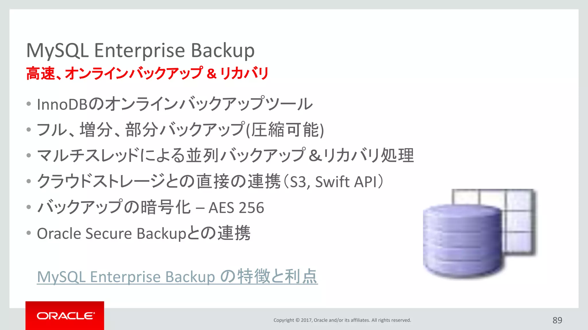 Copyright © 2017, Oracle and/or its affiliates. All rights reserved.
MySQL Enterprise Backup
• InnoDBのオンラインバックアップツール
• フル、増分、部分バックアップ(圧縮可能)
• マルチスレッドによる並列バックアップ＆リカバリ処理
• クラウドストレージとの直接の連携（S3, Swift API）
• バックアップの暗号化 – AES 256
• Oracle Secure Backupとの連携
89
高速、オンラインバックアップ & リカバリ
MySQL Enterprise Backup の特徴と利点
 