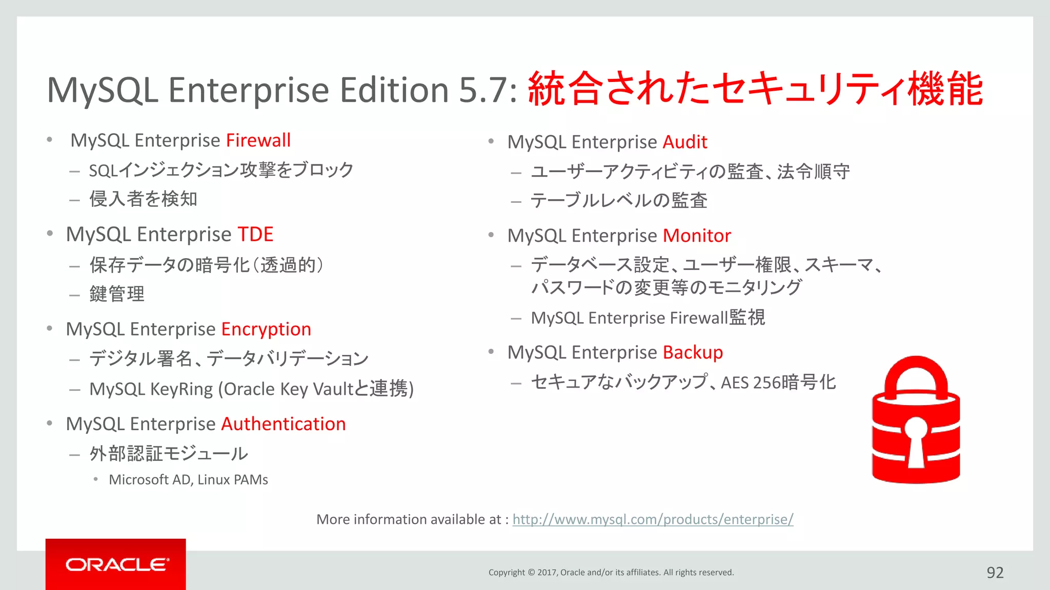 Copyright © 2017, Oracle and/or its affiliates. All rights reserved. 92
MySQL Enterprise Edition 5.7: 統合されたセキュリティ機能
• MySQL Enterprise Firewall
– SQLインジェクション攻撃をブロック
– 侵入者を検知
• MySQL Enterprise TDE
– 保存データの暗号化（透過的）
– 鍵管理
• MySQL Enterprise Encryption
– デジタル署名、データバリデーション
– MySQL KeyRing (Oracle Key Vaultと連携)
• MySQL Enterprise Authentication
– 外部認証モジュール
• Microsoft AD, Linux PAMs
• MySQL Enterprise Audit
– ユーザーアクティビティの監査、法令順守
– テーブルレベルの監査
• MySQL Enterprise Monitor
– データベース設定、ユーザー権限、スキーマ、
パスワードの変更等のモニタリング
– MySQL Enterprise Firewall監視
• MySQL Enterprise Backup
– セキュアなバックアップ、AES 256暗号化
More information available at : http://www.mysql.com/products/enterprise/
 