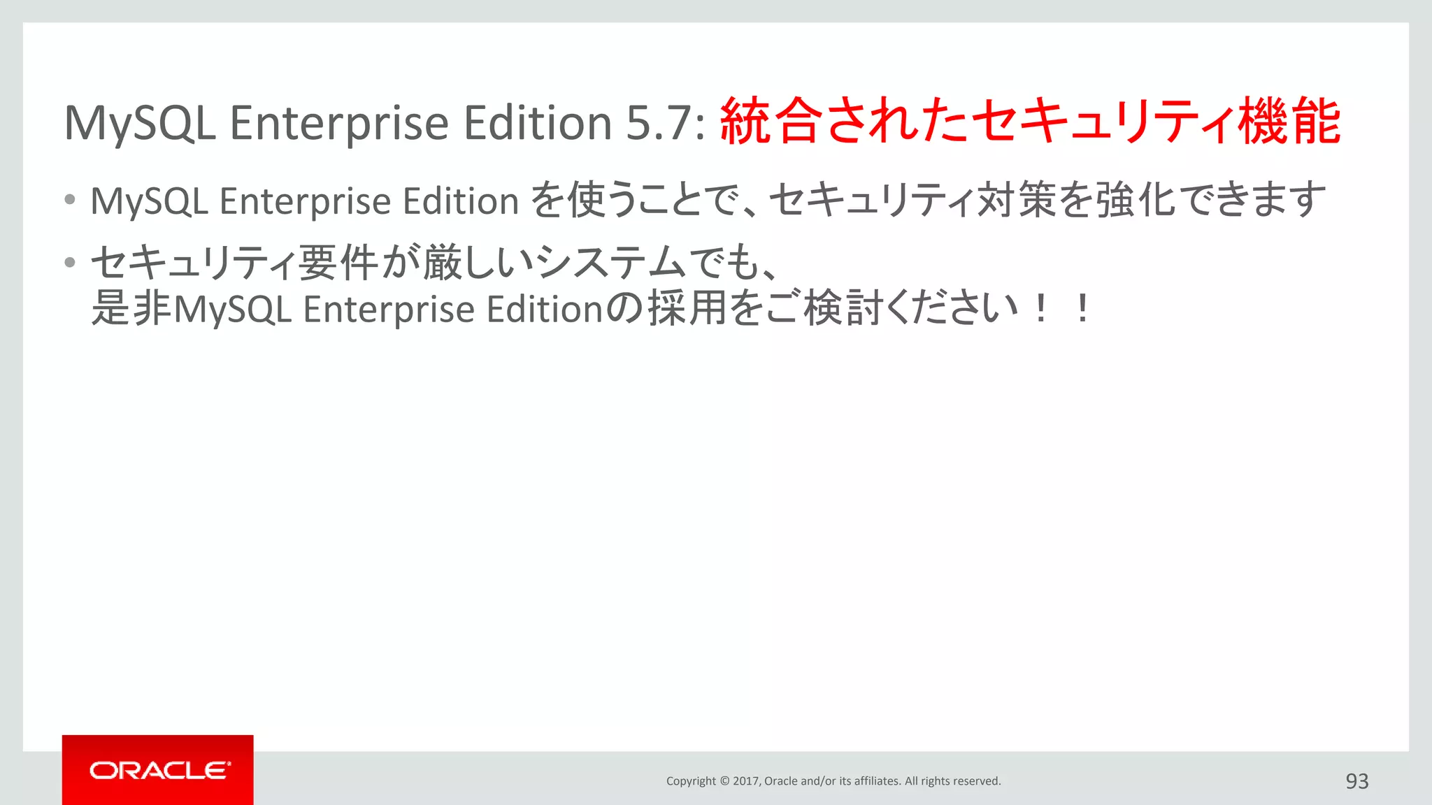 Copyright © 2017, Oracle and/or its affiliates. All rights reserved.
MySQL Enterprise Edition 5.7: 統合されたセキュリティ機能
• MySQL Enterprise Edition を使うことで、セキュリティ対策を強化できます
• セキュリティ要件が厳しいシステムでも、
是非MySQL Enterprise Editionの採用をご検討ください！！
93
 