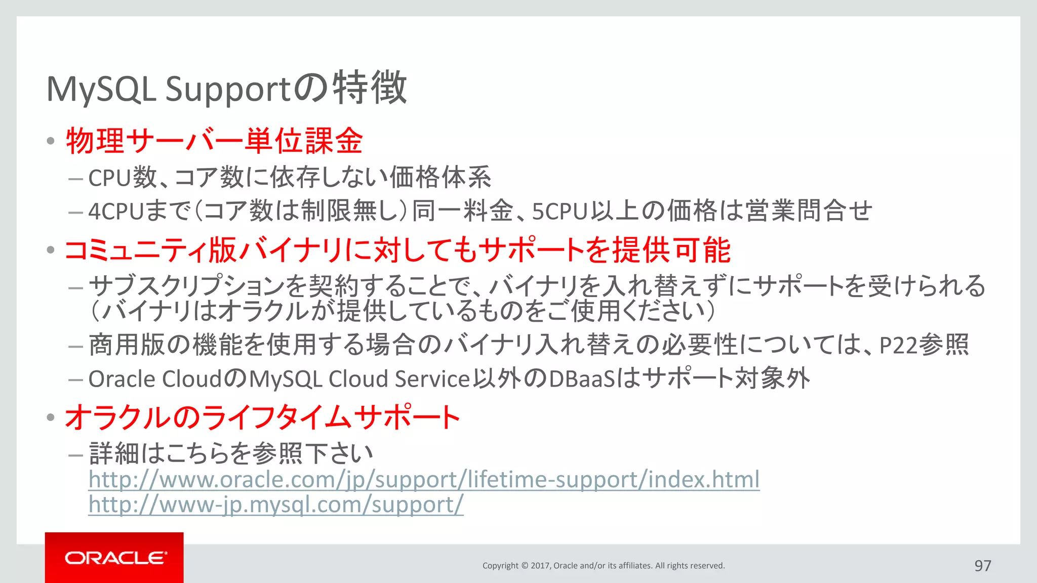 Copyright © 2017, Oracle and/or its affiliates. All rights reserved.
MySQL Supportの特徴
• 物理サーバー単位課金
– CPU数、コア数に依存しない価格体系
– 4CPUまで（コア数は制限無し）同一料金、5CPU以上の価格は営業問合せ
• コミュニティ版バイナリに対してもサポートを提供可能
– サブスクリプションを契約することで、バイナリを入れ替えずにサポートを受けられる
（バイナリはオラクルが提供しているものをご使用ください）
– 商用版の機能を使用する場合のバイナリ入れ替えの必要性については、P22参照
– Oracle CloudのMySQL Cloud Service以外のDBaaSはサポート対象外
• オラクルのライフタイムサポート
– 詳細はこちらを参照下さい
http://www.oracle.com/jp/support/lifetime-support/index.html
http://www-jp.mysql.com/support/
97
 