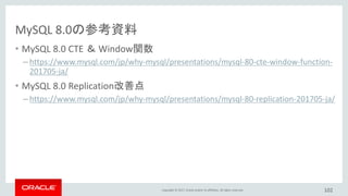 Copyright © 2017, Oracle and/or its affiliates. All rights reserved.
MySQL 8.0の参考資料
• MySQL 8.0 CTE ＆ Window関数
– https://www.mysql.com/jp/why-mysql/presentations/mysql-80-cte-window-function-
201705-ja/
• MySQL 8.0 Replication改善点
– https://www.mysql.com/jp/why-mysql/presentations/mysql-80-replication-201705-ja/
102
 
