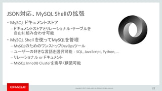 Copyright © 2017, Oracle and/or its affiliates. All rights reserved.
JSON対応、MySQL Shellの拡張
• MySQL ドキュメントストア
– ドキュメントストアとリレーショナル・テーブルを
自由に組み合わせ可能
• MySQL Shell を使ってMySQLを管理
– MySQLのためのワンストップDevOpsツール
– ユーザーの好きな言語を選択可能 ： SQL, JavaScript, Python, …
– リレーショナル or ドキュメント
– MySQL InnoDB Clusterを素早く構築可能
22
 